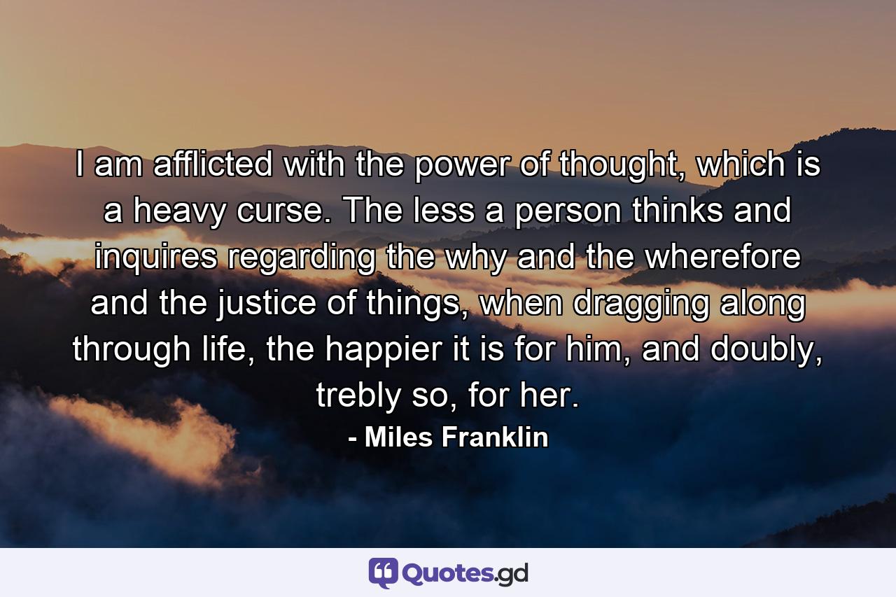 I am afflicted with the power of thought, which is a heavy curse. The less a person thinks and inquires regarding the why and the wherefore and the justice of things, when dragging along through life, the happier it is for him, and doubly, trebly so, for her. - Quote by Miles Franklin