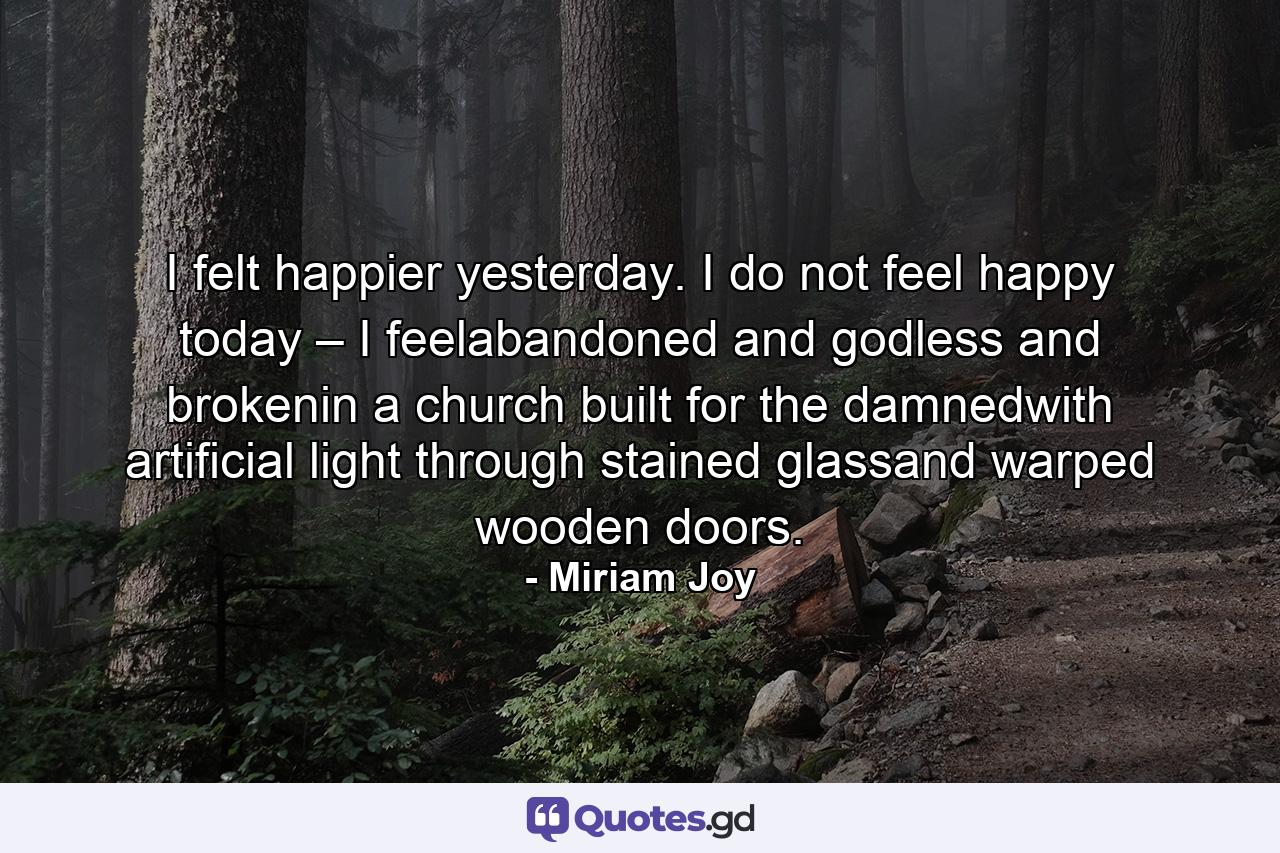 I felt happier yesterday. I do not feel happy today – I feelabandoned and godless and brokenin a church built for the damnedwith artificial light through stained glassand warped wooden doors. - Quote by Miriam Joy