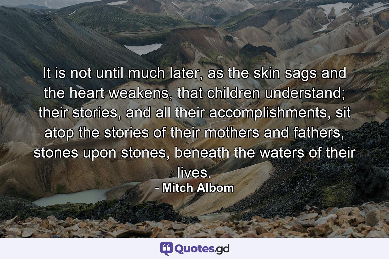 It is not until much later, as the skin sags and the heart weakens, that children understand; their stories, and all their accomplishments, sit atop the stories of their mothers and fathers, stones upon stones, beneath the waters of their lives. - Quote by Mitch Albom