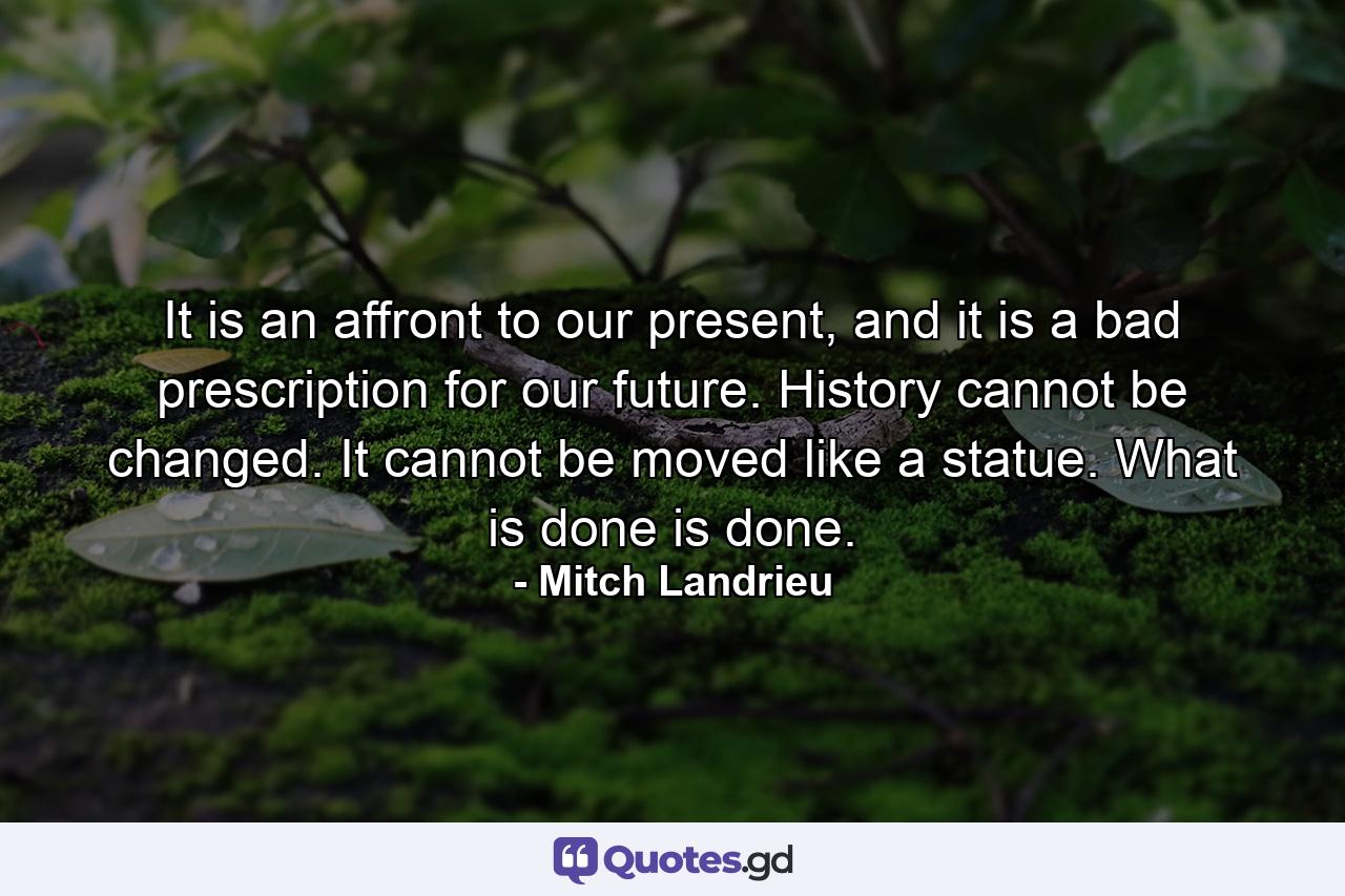 It is an affront to our present, and it is a bad prescription for our future. History cannot be changed. It cannot be moved like a statue. What is done is done. - Quote by Mitch Landrieu