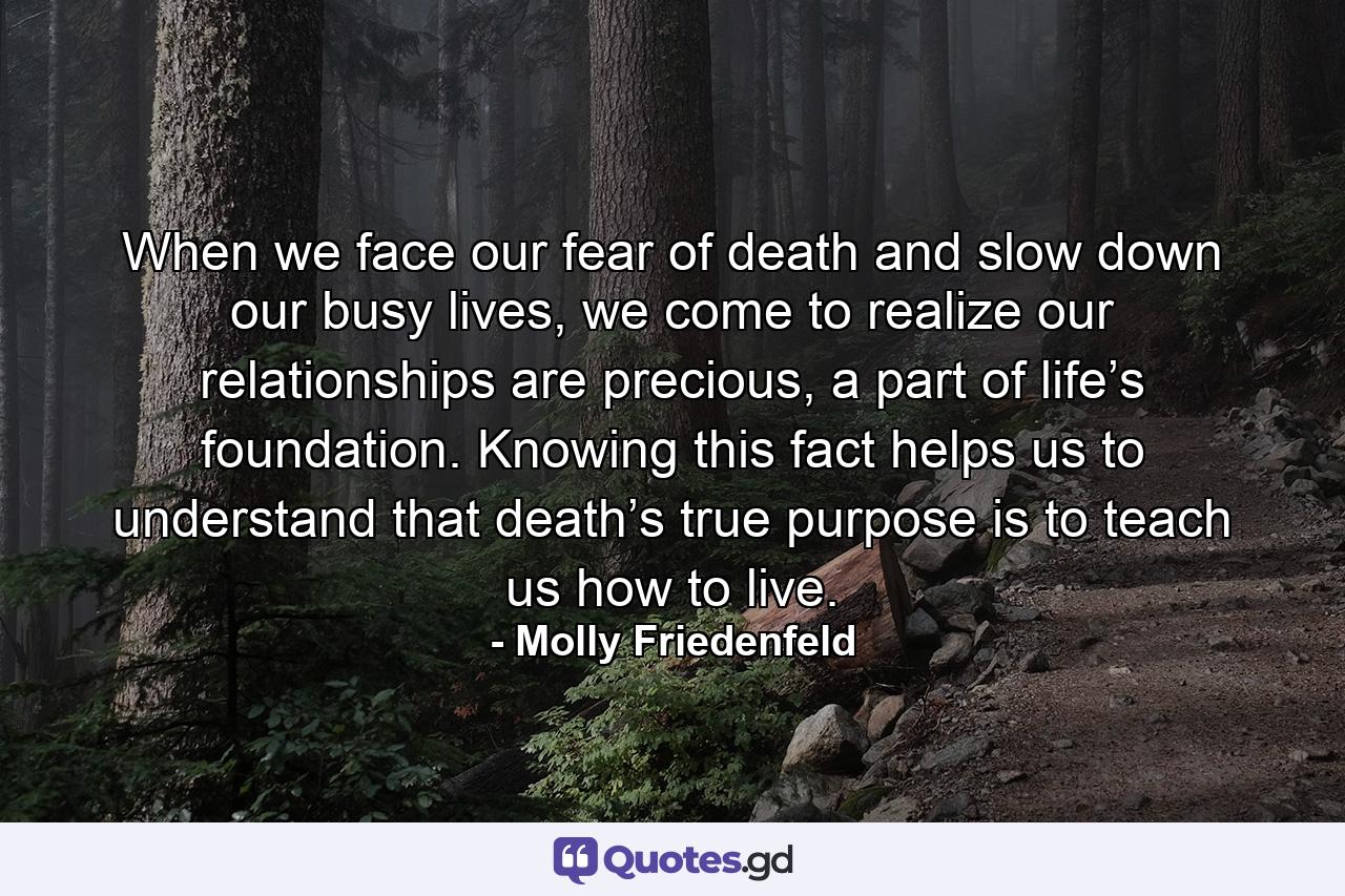 When we face our fear of death and slow down our busy lives, we come to realize our relationships are precious, a part of life’s foundation. Knowing this fact helps us to understand that death’s true purpose is to teach us how to live. - Quote by Molly Friedenfeld