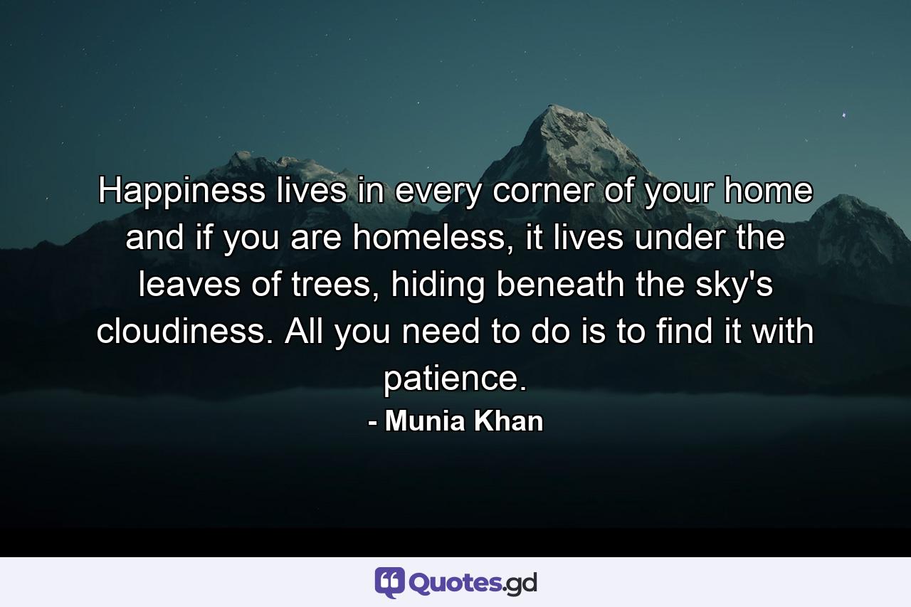 Happiness lives in every corner of your home and if you are homeless, it lives under the leaves of trees, hiding beneath the sky's cloudiness. All you need to do is to find it with patience. - Quote by Munia Khan