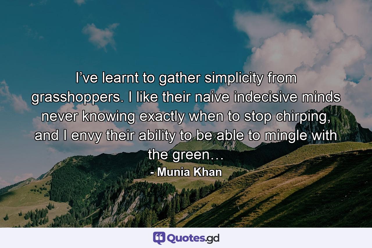 I’ve learnt to gather simplicity from grasshoppers. I like their naive indecisive minds never knowing exactly when to stop chirping, and I envy their ability to be able to mingle with the green… - Quote by Munia Khan