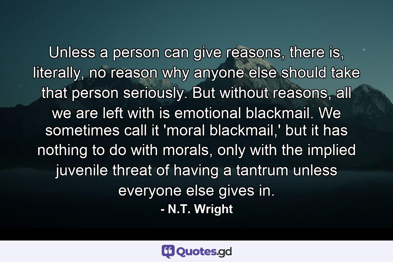 Unless a person can give reasons, there is, literally, no reason why anyone else should take that person seriously. But without reasons, all we are left with is emotional blackmail. We sometimes call it 'moral blackmail,' but it has nothing to do with morals, only with the implied juvenile threat of having a tantrum unless everyone else gives in. - Quote by N.T. Wright