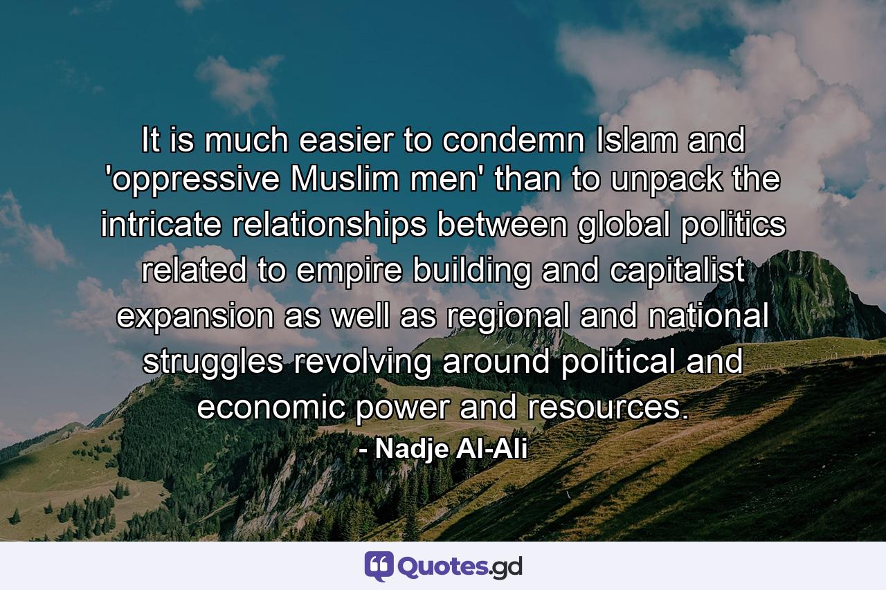 It is much easier to condemn Islam and 'oppressive Muslim men' than to unpack the intricate relationships between global politics related to empire building and capitalist expansion as well as regional and national struggles revolving around political and economic power and resources. - Quote by Nadje Al-Ali