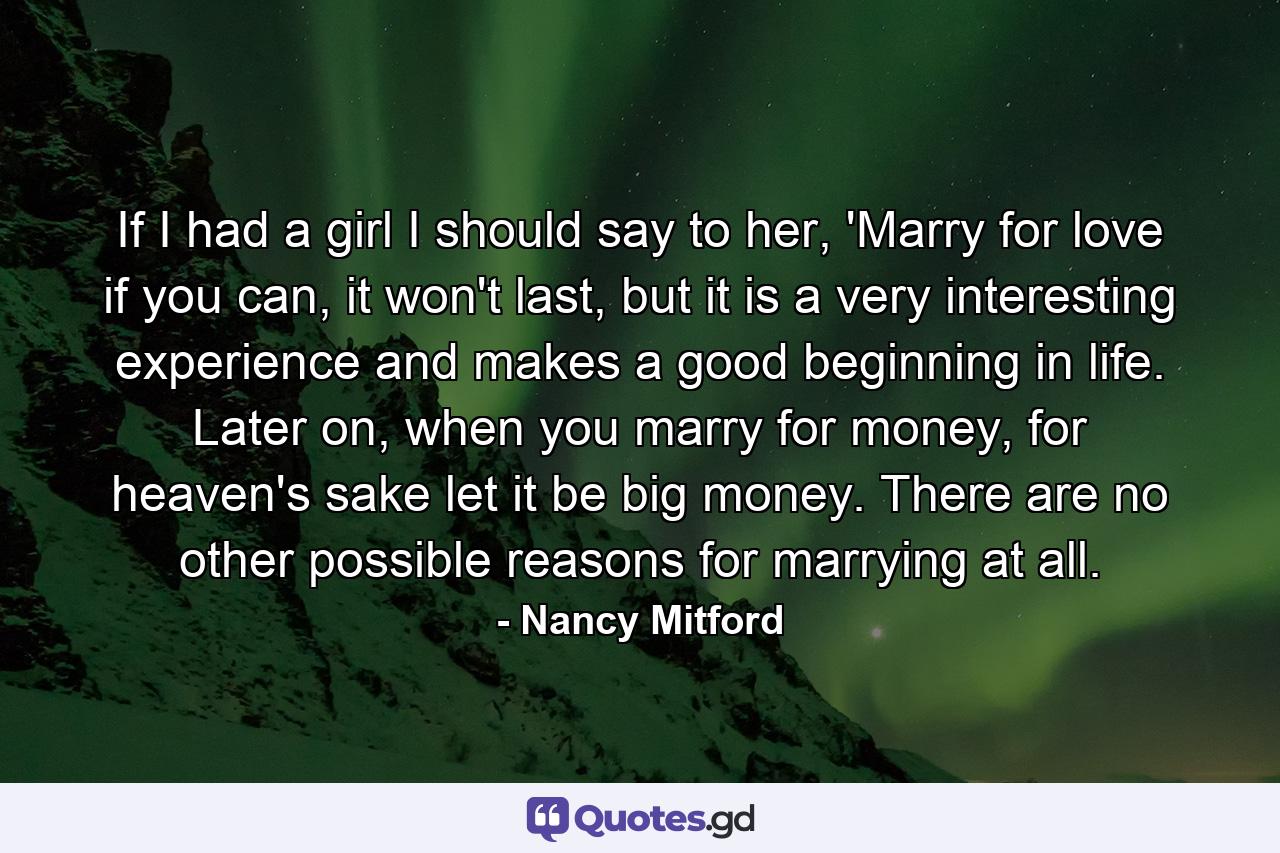 If I had a girl I should say to her, 'Marry for love if you can, it won't last, but it is a very interesting experience and makes a good beginning in life. Later on, when you marry for money, for heaven's sake let it be big money. There are no other possible reasons for marrying at all. - Quote by Nancy Mitford