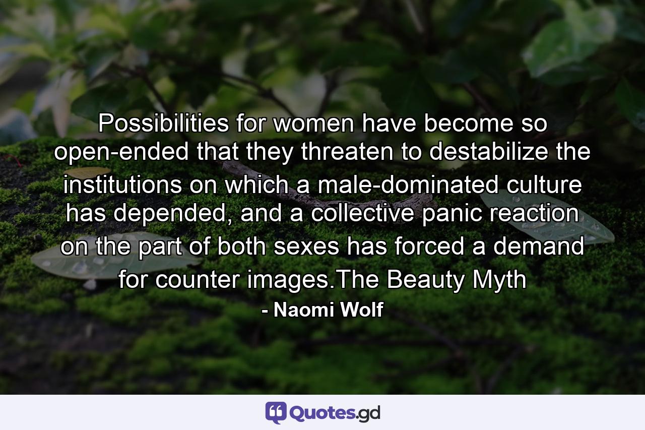 Possibilities for women have become so open-ended that they threaten to destabilize the institutions on which a male-dominated culture has depended, and a collective panic reaction on the part of both sexes has forced a demand for counter images.The Beauty Myth - Quote by Naomi Wolf