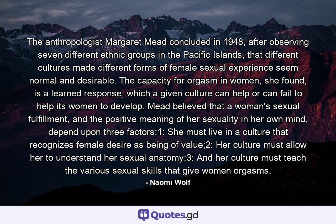 The anthropologist Margaret Mead concluded in 1948, after observing seven different ethnic groups in the Pacific Islands, that different cultures made different forms of female sexual experience seem normal and desirable. The capacity for orgasm in women, she found, is a learned response, which a given culture can help or can fail to help its women to develop. Mead believed that a woman's sexual fulfillment, and the positive meaning of her sexuality in her own mind, depend upon three factors:1: She must live in a culture that recognizes female desire as being of value;2: Her culture must allow her to understand her sexual anatomy;3: And her culture must teach the various sexual skills that give women orgasms. - Quote by Naomi Wolf