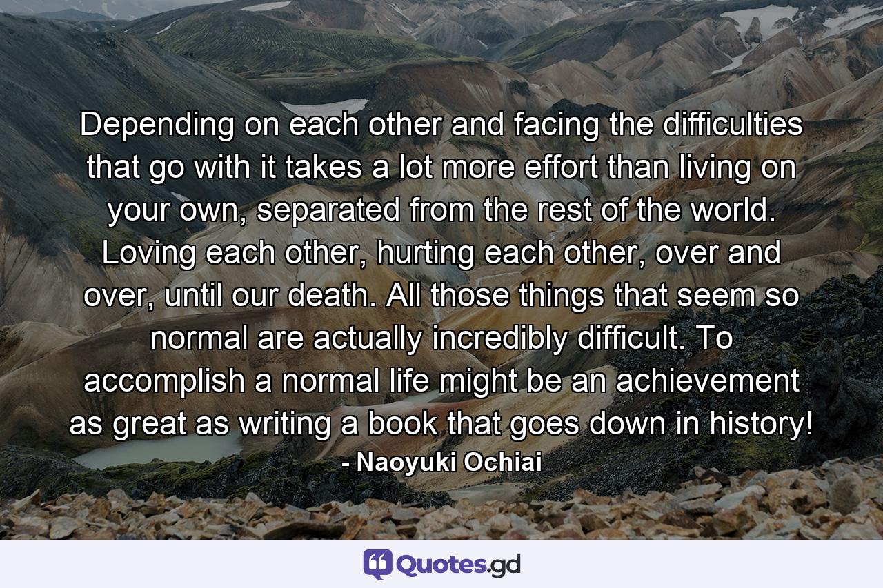 Depending on each other and facing the difficulties that go with it takes a lot more effort than living on your own, separated from the rest of the world. Loving each other, hurting each other, over and over, until our death. All those things that seem so normal are actually incredibly difficult. To accomplish a normal life might be an achievement as great as writing a book that goes down in history! - Quote by Naoyuki Ochiai