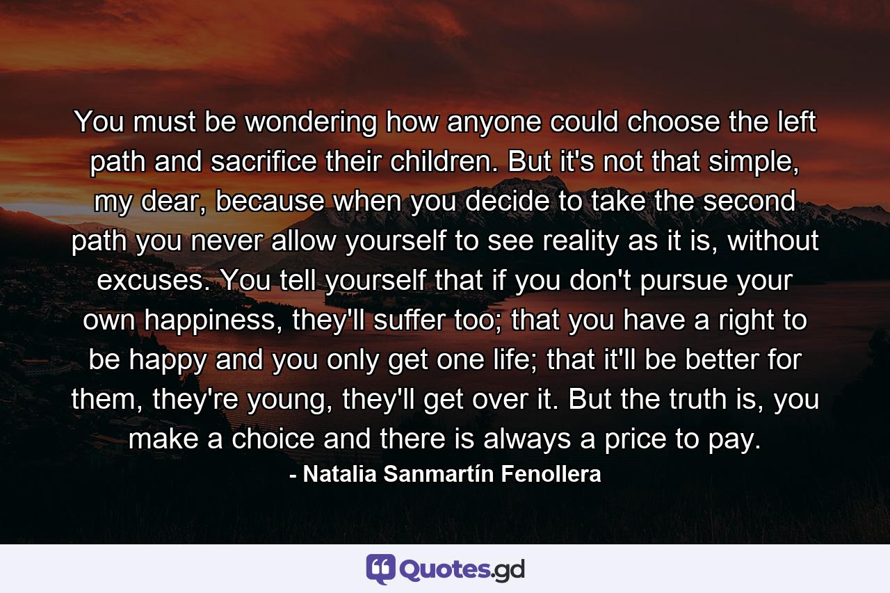 You must be wondering how anyone could choose the left path and sacrifice their children. But it's not that simple, my dear, because when you decide to take the second path you never allow yourself to see reality as it is, without excuses. You tell yourself that if you don't pursue your own happiness, they'll suffer too; that you have a right to be happy and you only get one life; that it'll be better for them, they're young, they'll get over it. But the truth is, you make a choice and there is always a price to pay. - Quote by Natalia Sanmartín Fenollera