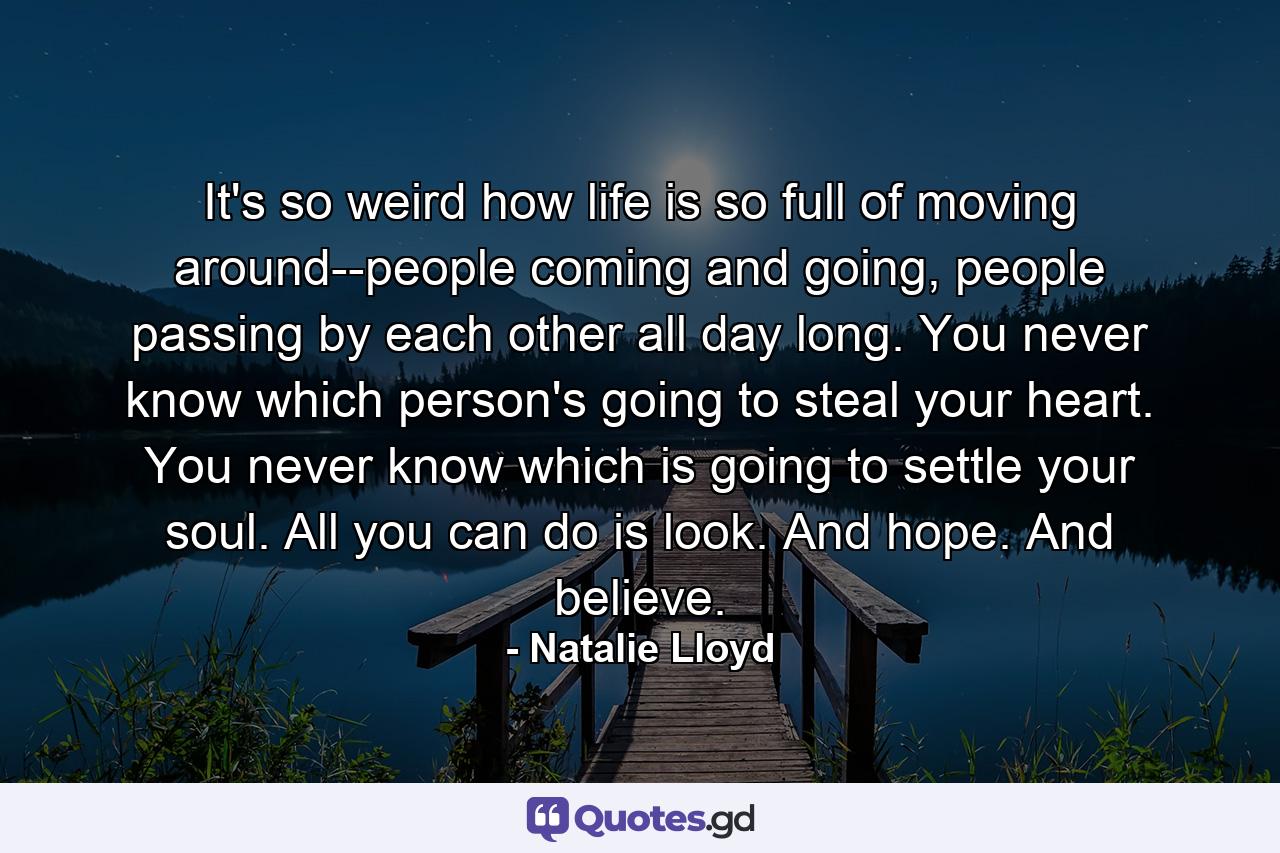 It's so weird how life is so full of moving around--people coming and going, people passing by each other all day long. You never know which person's going to steal your heart. You never know which is going to settle your soul. All you can do is look. And hope. And believe. - Quote by Natalie Lloyd