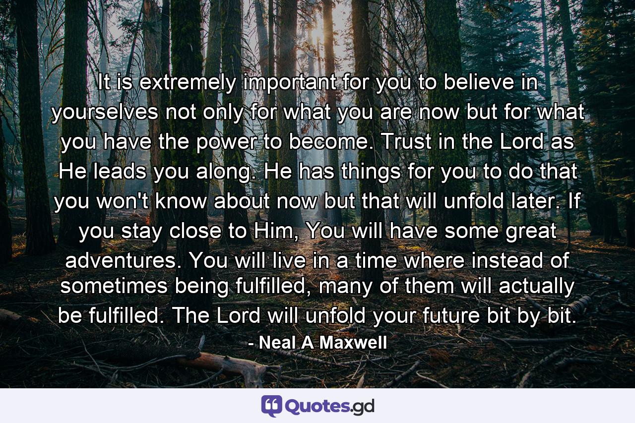 It is extremely important for you to believe in yourselves not only for what you are now but for what you have the power to become. Trust in the Lord as He leads you along. He has things for you to do that you won't know about now but that will unfold later. If you stay close to Him, You will have some great adventures. You will live in a time where instead of sometimes being fulfilled, many of them will actually be fulfilled. The Lord will unfold your future bit by bit. - Quote by Neal A Maxwell