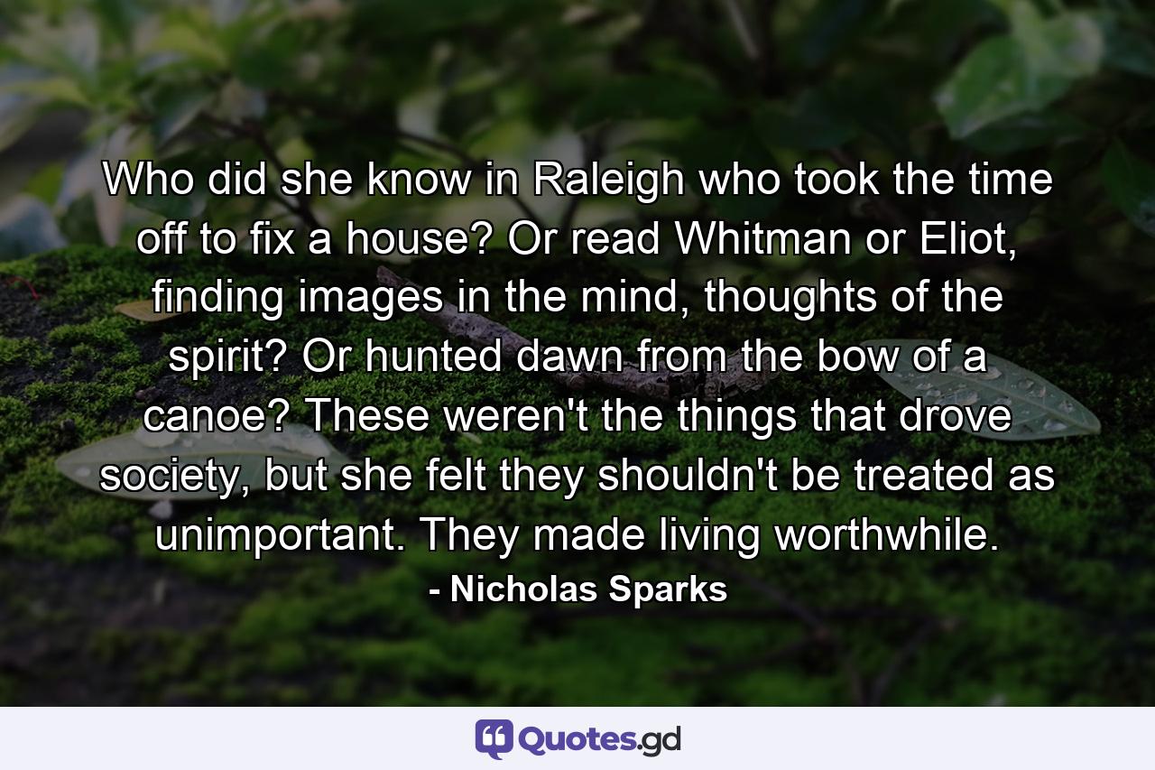 Who did she know in Raleigh who took the time off to fix a house? Or read Whitman or Eliot, finding images in the mind, thoughts of the spirit? Or hunted dawn from the bow of a canoe? These weren't the things that drove society, but she felt they shouldn't be treated as unimportant. They made living worthwhile. - Quote by Nicholas Sparks