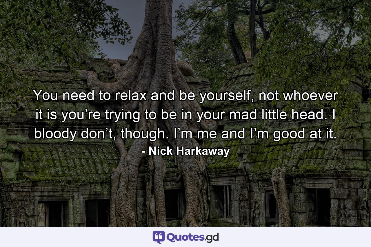 You need to relax and be yourself, not whoever it is you’re trying to be in your mad little head. I bloody don’t, though. I’m me and I’m good at it. - Quote by Nick Harkaway