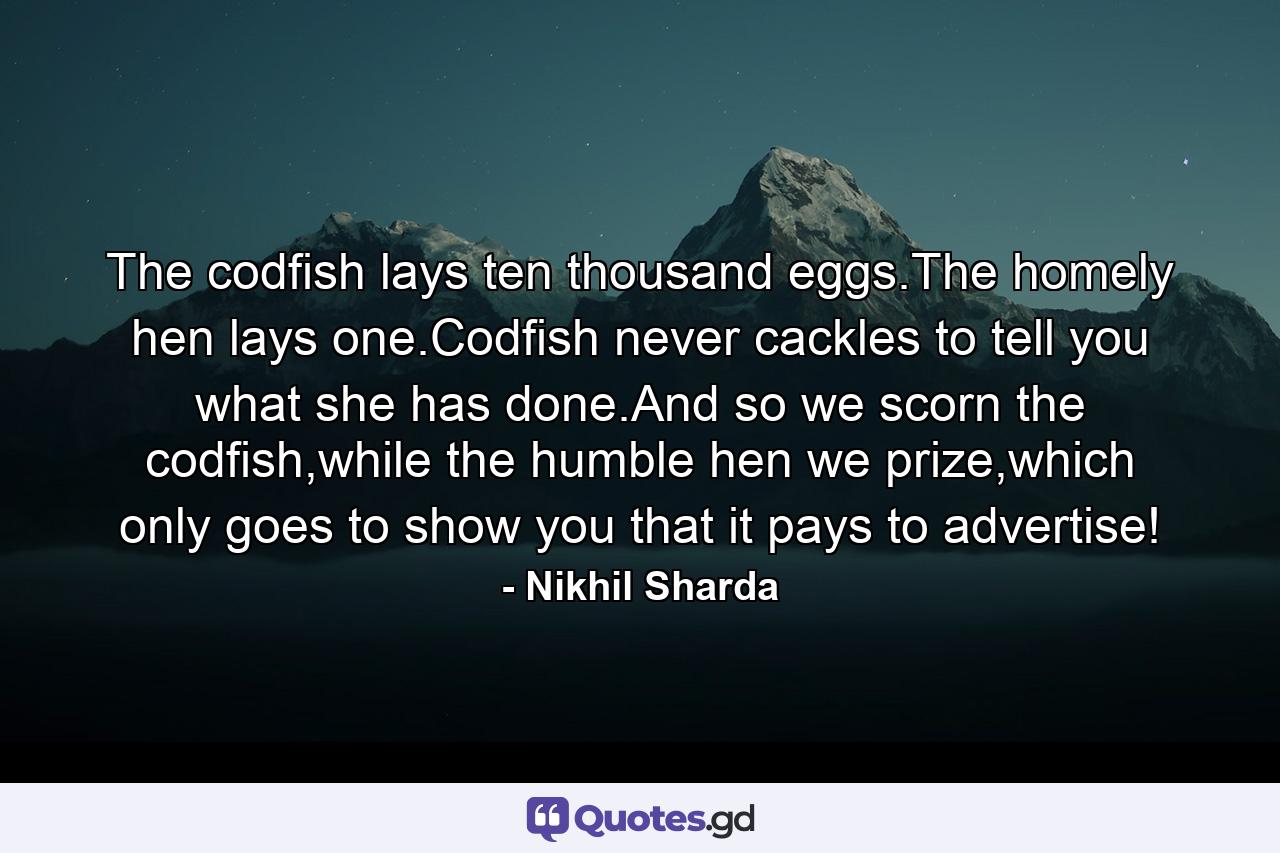 The codfish lays ten thousand eggs.The homely hen lays one.Codfish never cackles to tell you what she has done.And so we scorn the codfish,while the humble hen we prize,which only goes to show you that it pays to advertise! - Quote by Nikhil Sharda