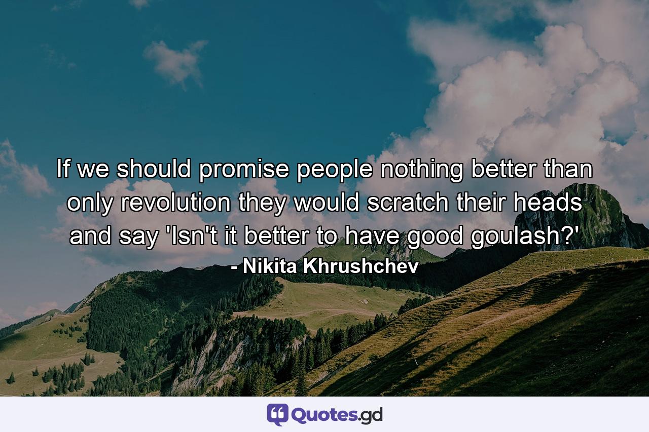 If we should promise people nothing better than only revolution  they would scratch their heads and say  'Isn't it better to have good goulash?' - Quote by Nikita Khrushchev