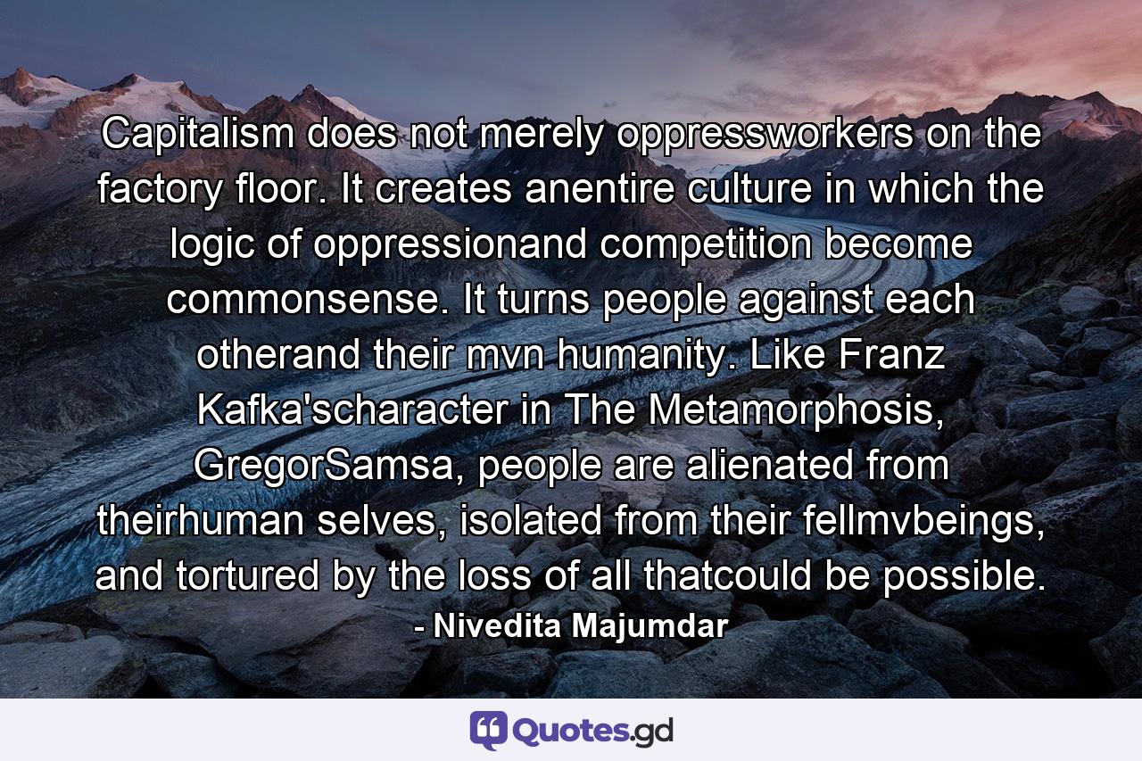 Capitalism does not merely oppressworkers on the factory floor. It creates anentire culture in which the logic of oppressionand competition become commonsense. It turns people against each otherand their mvn humanity. Like Franz Kafka'scharacter in The Metamorphosis, GregorSamsa, people are alienated from theirhuman selves, isolated from their fellmvbeings, and tortured by the loss of all thatcould be possible. - Quote by Nivedita Majumdar