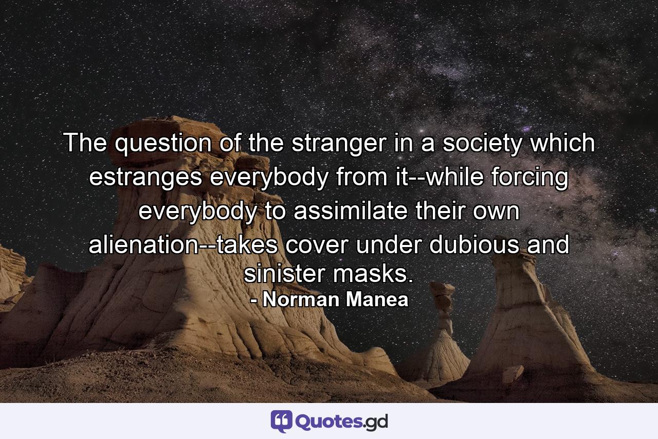 The question of the stranger in a society which estranges everybody from it--while forcing everybody to assimilate their own alienation--takes cover under dubious and sinister masks. - Quote by Norman Manea