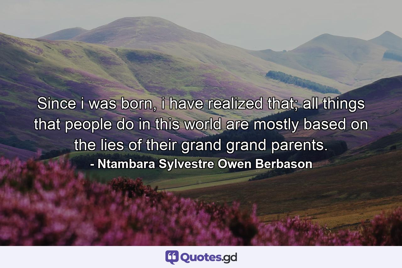 Since i was born, i have realized that; all things that people do in this world are mostly based on the lies of their grand grand parents. - Quote by Ntambara Sylvestre Owen Berbason