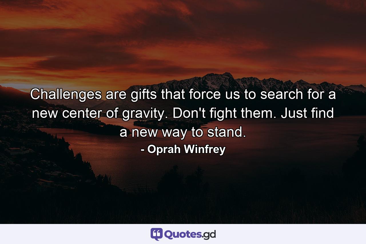 Challenges are gifts that force us to search for a new center of gravity. Don't fight them. Just find a new way to stand. - Quote by Oprah Winfrey