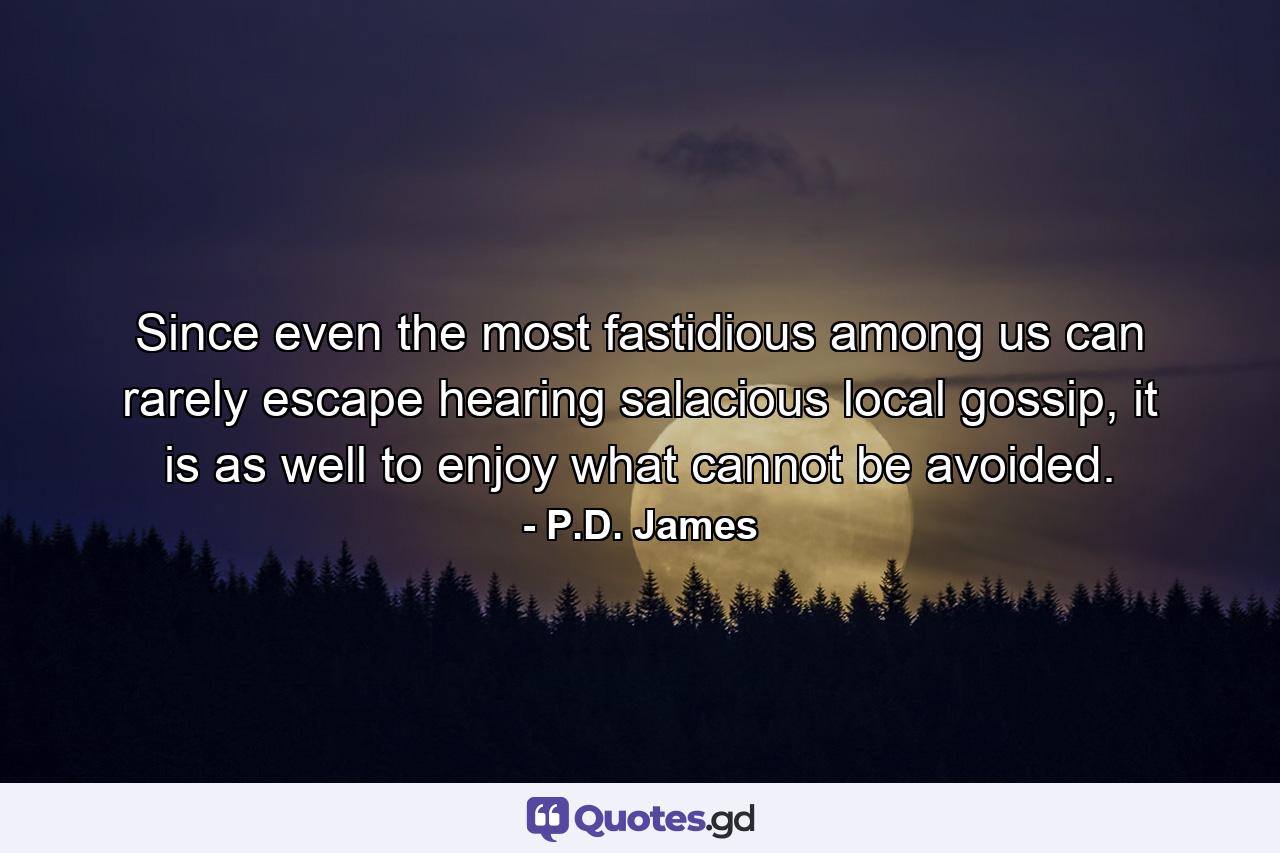 Since even the most fastidious among us can rarely escape hearing salacious local gossip, it is as well to enjoy what cannot be avoided. - Quote by P.D. James