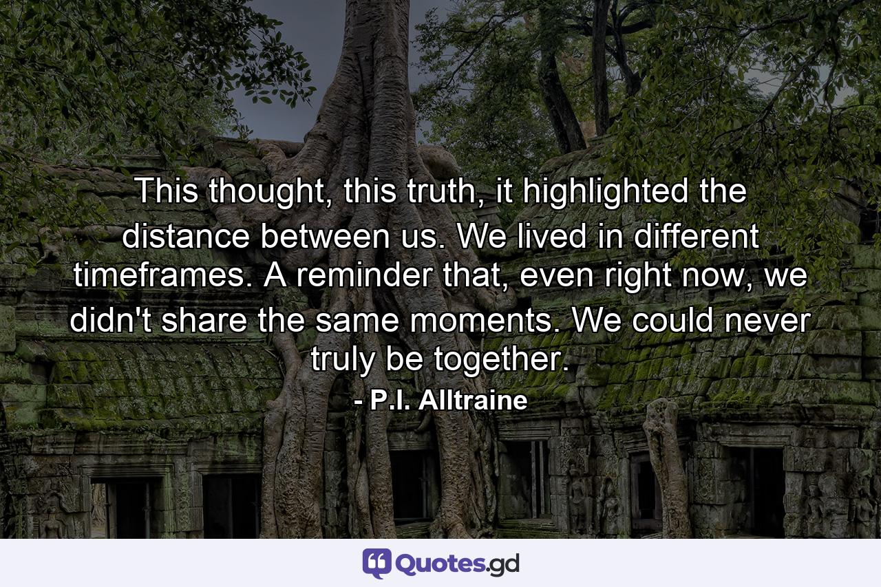 This thought, this truth, it highlighted the distance between us. We lived in different timeframes. A reminder that, even right now, we didn't share the same moments. We could never truly be together. - Quote by P.I. Alltraine