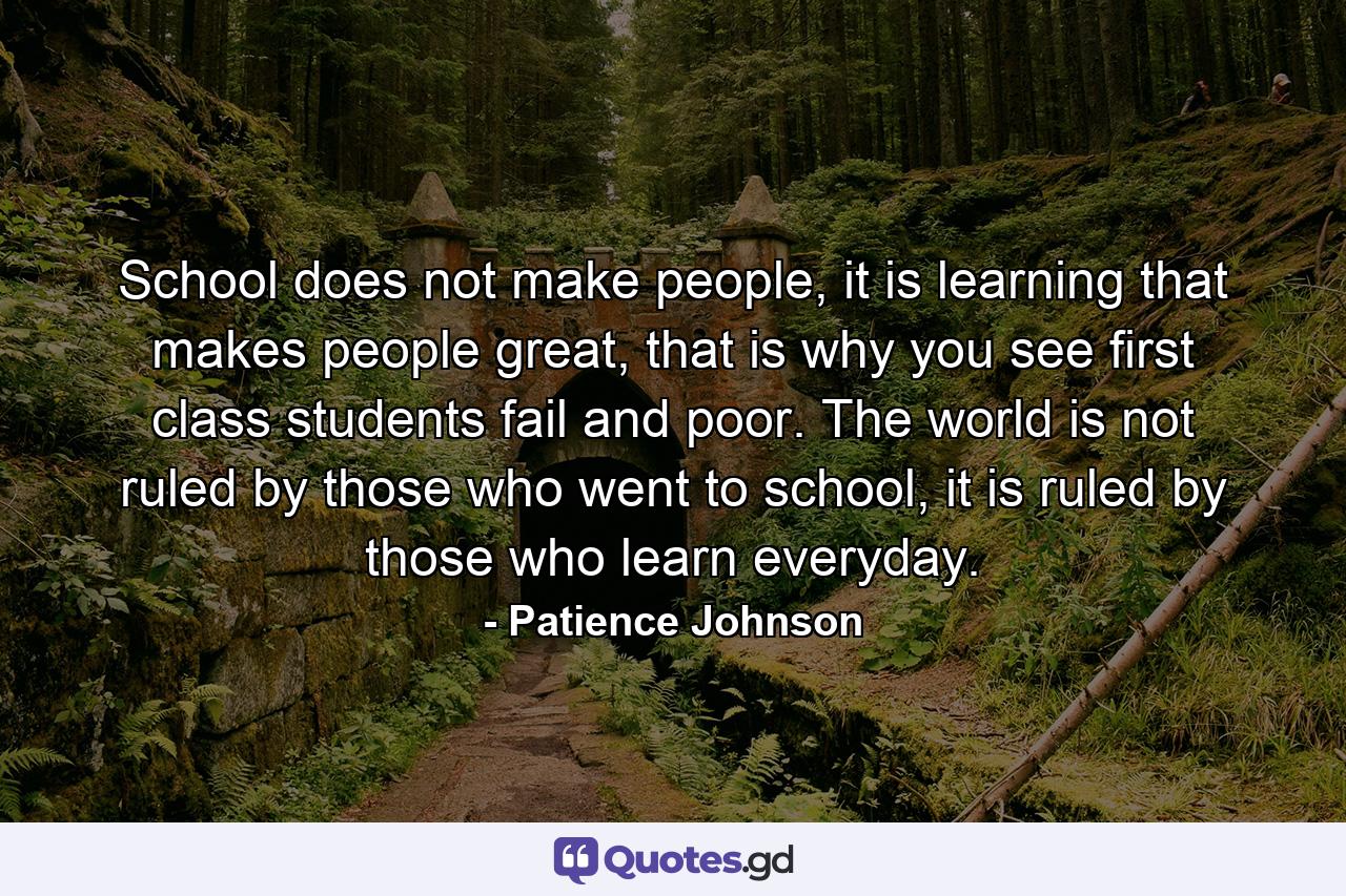 School does not make people, it is learning that makes people great, that is why you see first class students fail and poor. The world is not ruled by those who went to school, it is ruled by those who learn everyday. - Quote by Patience Johnson