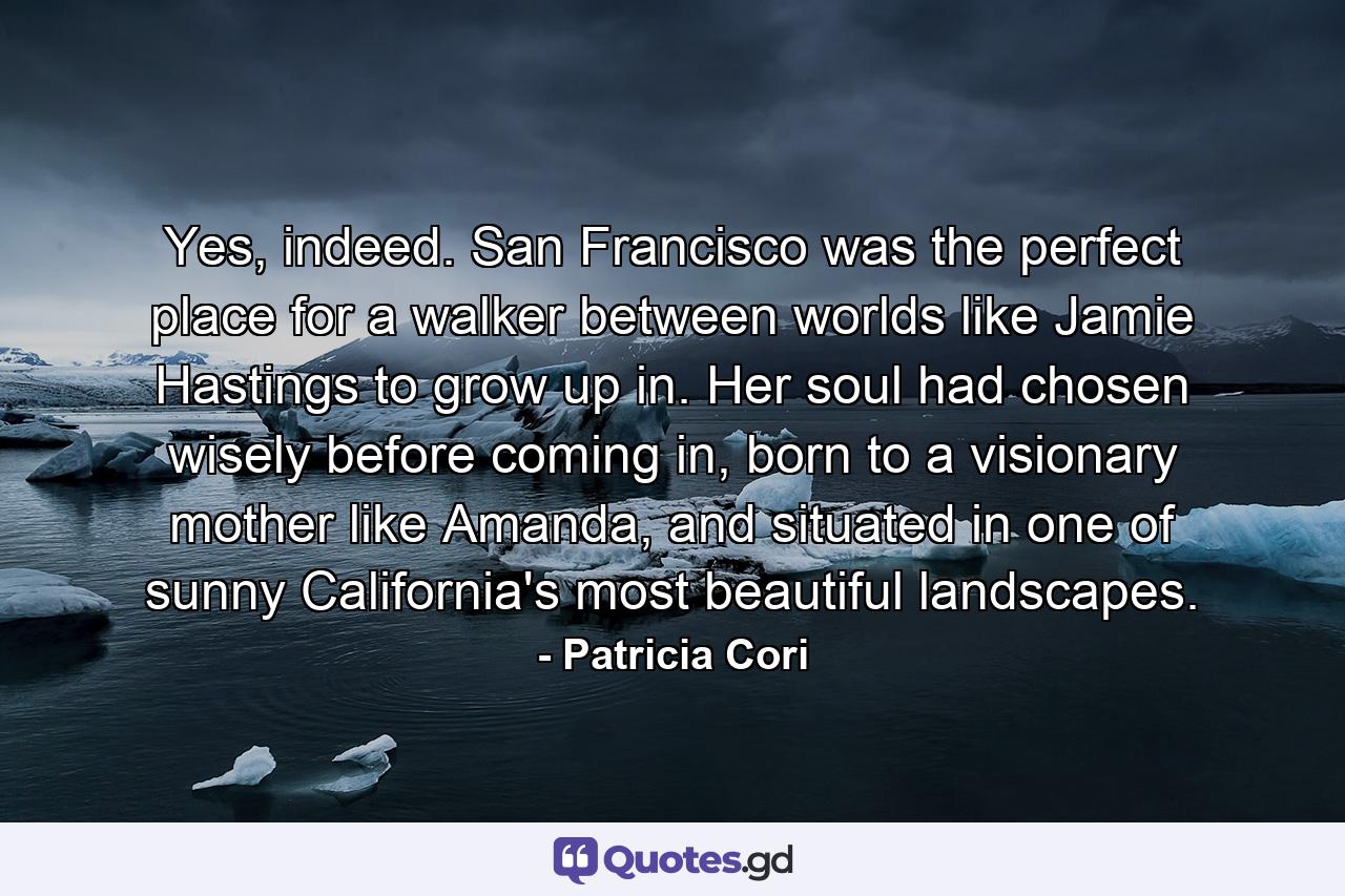 Yes, indeed. San Francisco was the perfect place for a walker between worlds like Jamie Hastings to grow up in. Her soul had chosen wisely before coming in, born to a visionary mother like Amanda, and situated in one of sunny California's most beautiful landscapes. - Quote by Patricia Cori