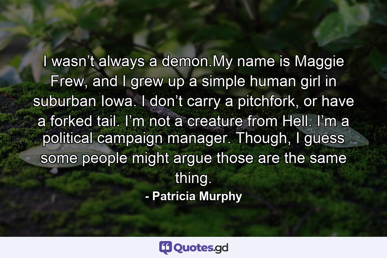 I wasn’t always a demon.My name is Maggie Frew, and I grew up a simple human girl in suburban Iowa. I don’t carry a pitchfork, or have a forked tail. I’m not a creature from Hell. I’m a political campaign manager. Though, I guess some people might argue those are the same thing. - Quote by Patricia Murphy