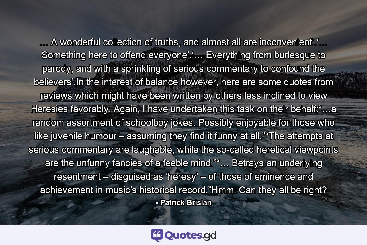 … A wonderful collection of truths, and almost all are inconvenient’.‘… Something here to offend everyone’.‘… Everything from burlesque to parody, and with a sprinkling of serious commentary to confound the believers’.In the interest of balance however, here are some quotes from reviews which might have been written by others less inclined to view Heresies favorably. Again, I have undertaken this task on their behalf:“…a random assortment of schoolboy jokes. Possibly enjoyable for those who like juvenile humour – assuming they find it funny at all.”“The attempts at serious commentary are laughable, while the so-called heretical viewpoints are the unfunny fancies of a feeble mind.”“… Betrays an underlying resentment – disguised as ‘heresy’ – of those of eminence and achievement in music’s historical record.”Hmm. Can they all be right? - Quote by Patrick Brislan