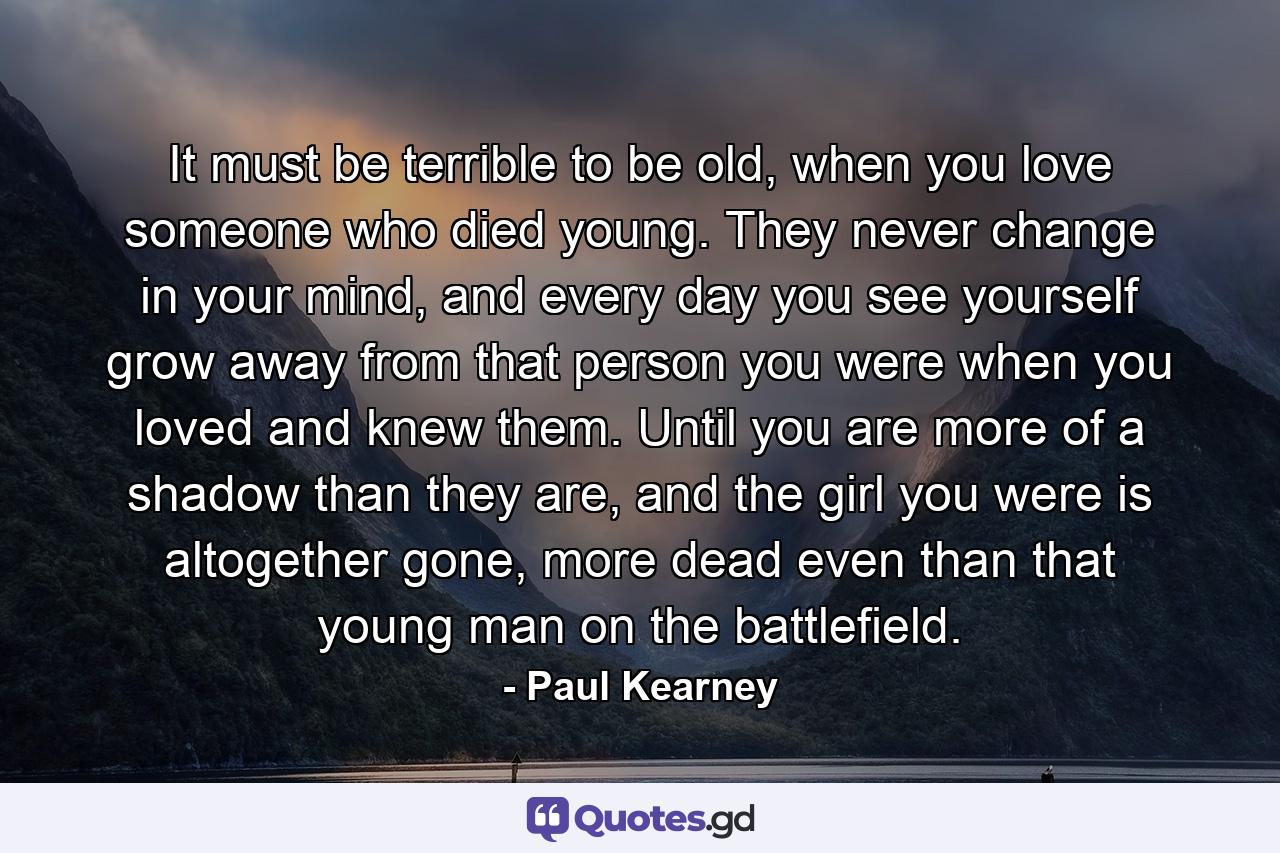 It must be terrible to be old, when you love someone who died young. They never change in your mind, and every day you see yourself grow away from that person you were when you loved and knew them. Until you are more of a shadow than they are, and the girl you were is altogether gone, more dead even than that young man on the battlefield. - Quote by Paul Kearney