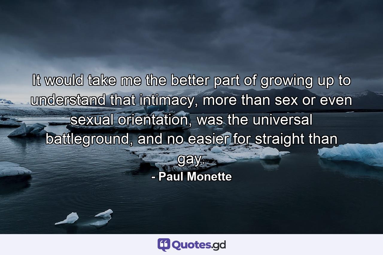 It would take me the better part of growing up to understand that intimacy, more than sex or even sexual orientation, was the universal battleground, and no easier for straight than gay. - Quote by Paul Monette