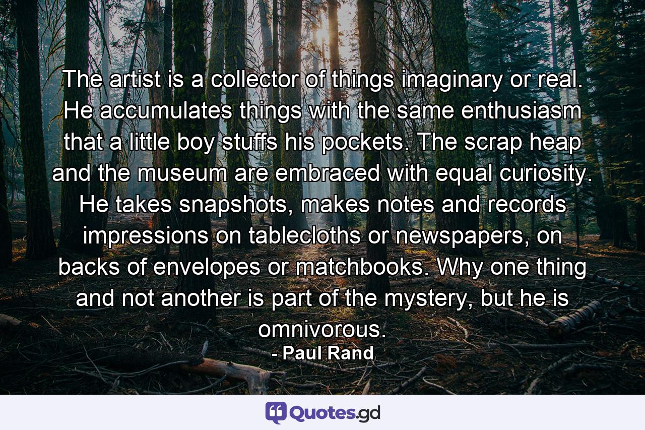 The artist is a collector of things imaginary or real. He accumulates things with the same enthusiasm that a little boy stuffs his pockets. The scrap heap and the museum are embraced with equal curiosity. He takes snapshots, makes notes and records impressions on tablecloths or newspapers, on backs of envelopes or matchbooks. Why one thing and not another is part of the mystery, but he is omnivorous. - Quote by Paul Rand