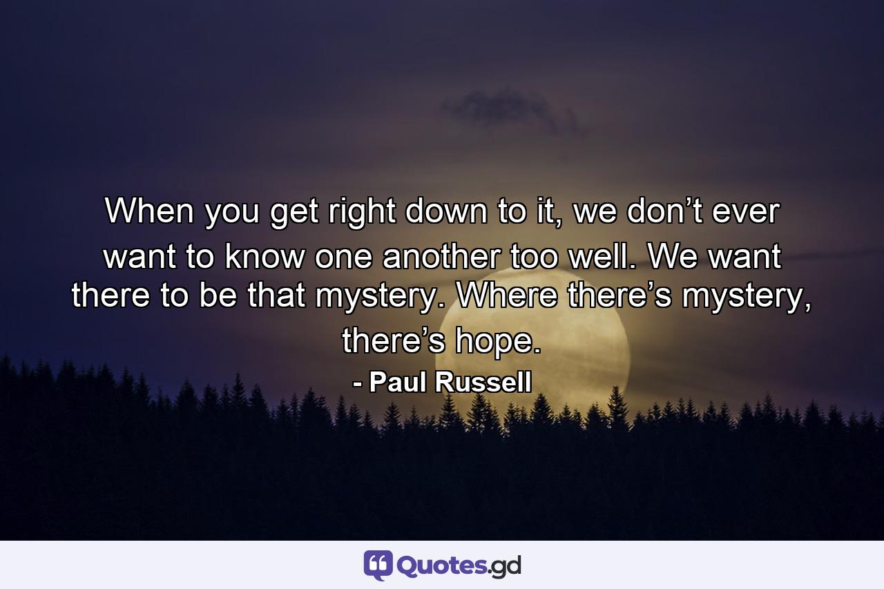 When you get right down to it, we don’t ever want to know one another too well. We want there to be that mystery. Where there’s mystery, there’s hope. - Quote by Paul Russell