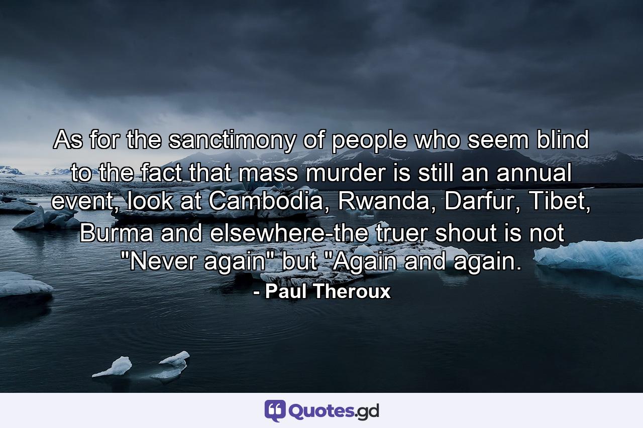 As for the sanctimony of people who seem blind to the fact that mass murder is still an annual event, look at Cambodia, Rwanda, Darfur, Tibet, Burma and elsewhere-the truer shout is not 