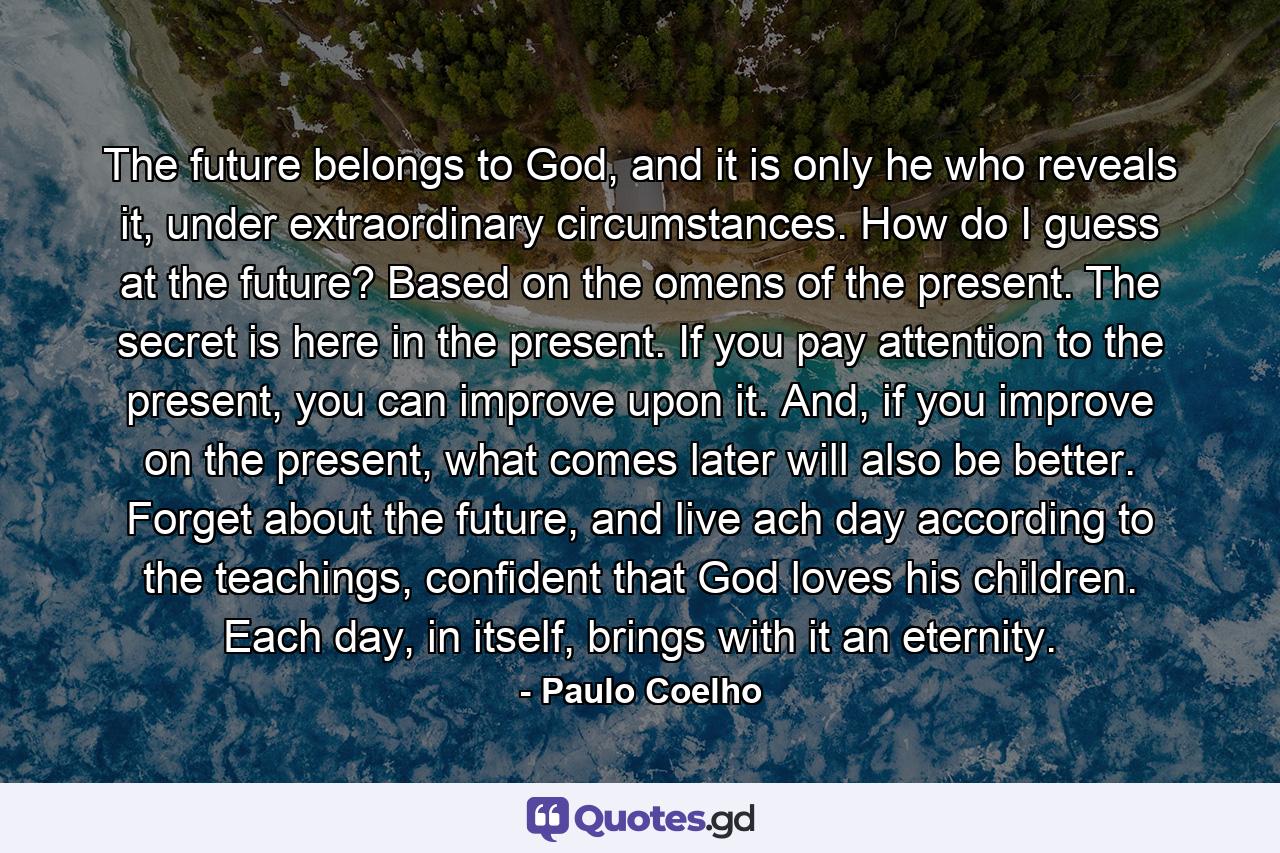 The future belongs to God, and it is only he who reveals it, under extraordinary circumstances. How do I guess at the future? Based on the omens of the present. The secret is here in the present. If you pay attention to the present, you can improve upon it. And, if you improve on the present, what comes later will also be better. Forget about the future, and live ach day according to the teachings, confident that God loves his children. Each day, in itself, brings with it an eternity. - Quote by Paulo Coelho