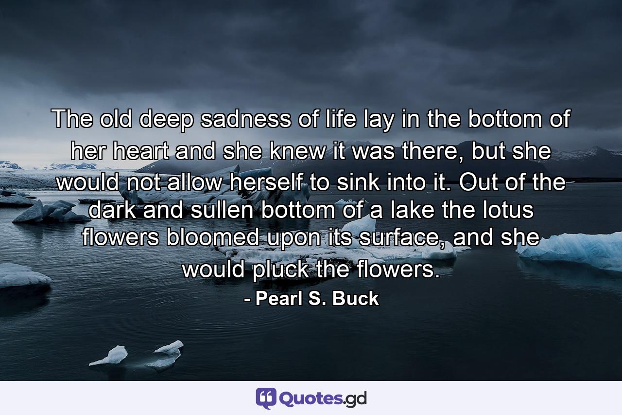 The old deep sadness of life lay in the bottom of her heart and she knew it was there, but she would not allow herself to sink into it. Out of the dark and sullen bottom of a lake the lotus flowers bloomed upon its surface, and she would pluck the flowers. - Quote by Pearl S. Buck