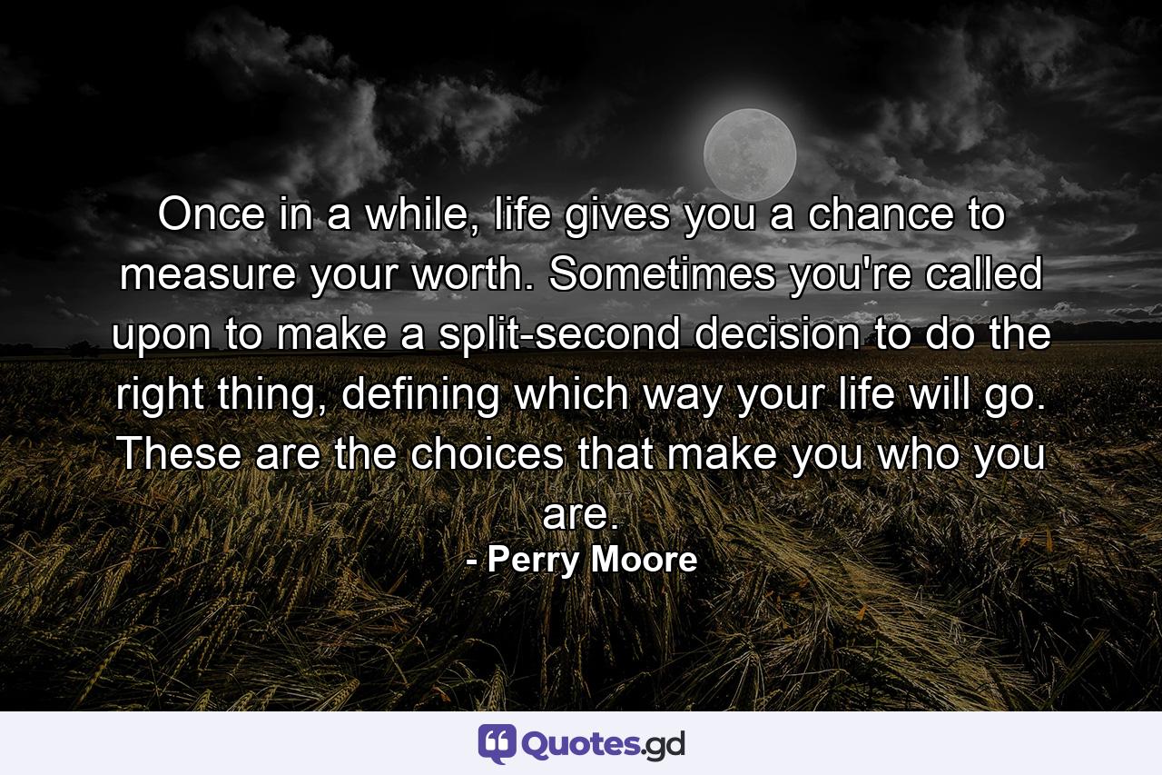 Once in a while, life gives you a chance to measure your worth. Sometimes you're called upon to make a split-second decision to do the right thing, defining which way your life will go. These are the choices that make you who you are. - Quote by Perry Moore