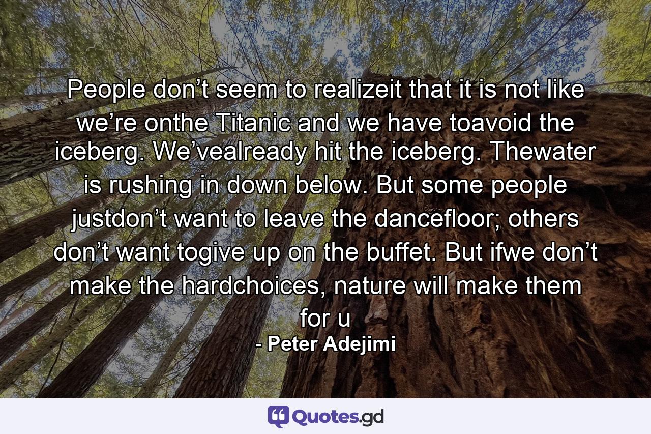 People don’t seem to realizeit that it is not like we’re onthe Titanic and we have toavoid the iceberg. We’vealready hit the iceberg. Thewater is rushing in down below. But some people justdon’t want to leave the dancefloor; others don’t want togive up on the buffet. But ifwe don’t make the hardchoices, nature will make them for u - Quote by Peter Adejimi