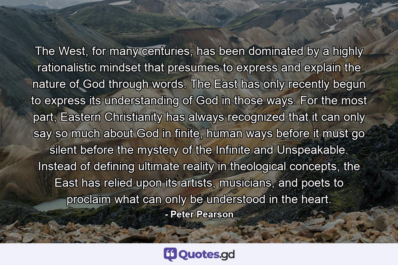 The West, for many centuries, has been dominated by a highly rationalistic mindset that presumes to express and explain the nature of God through words. The East has only recently begun to express its understanding of God in those ways. For the most part, Eastern Christianity has always recognized that it can only say so much about God in finite, human ways before it must go silent before the mystery of the Infinite and Unspeakable. Instead of defining ultimate reality in theological concepts, the East has relied upon its artists, musicians, and poets to proclaim what can only be understood in the heart. - Quote by Peter Pearson