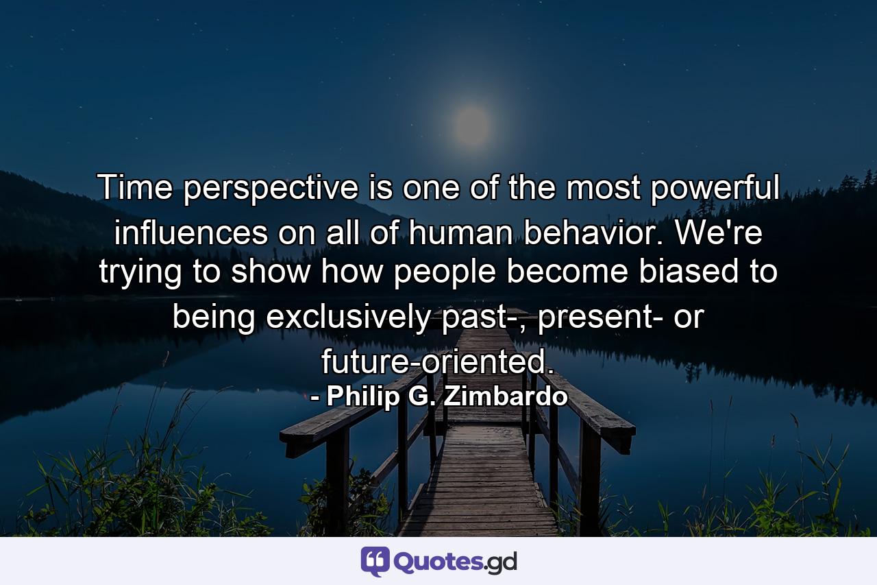 Time perspective is one of the most powerful influences on all of human behavior. We're trying to show how people become biased to being exclusively past-, present- or future-oriented. - Quote by Philip G. Zimbardo