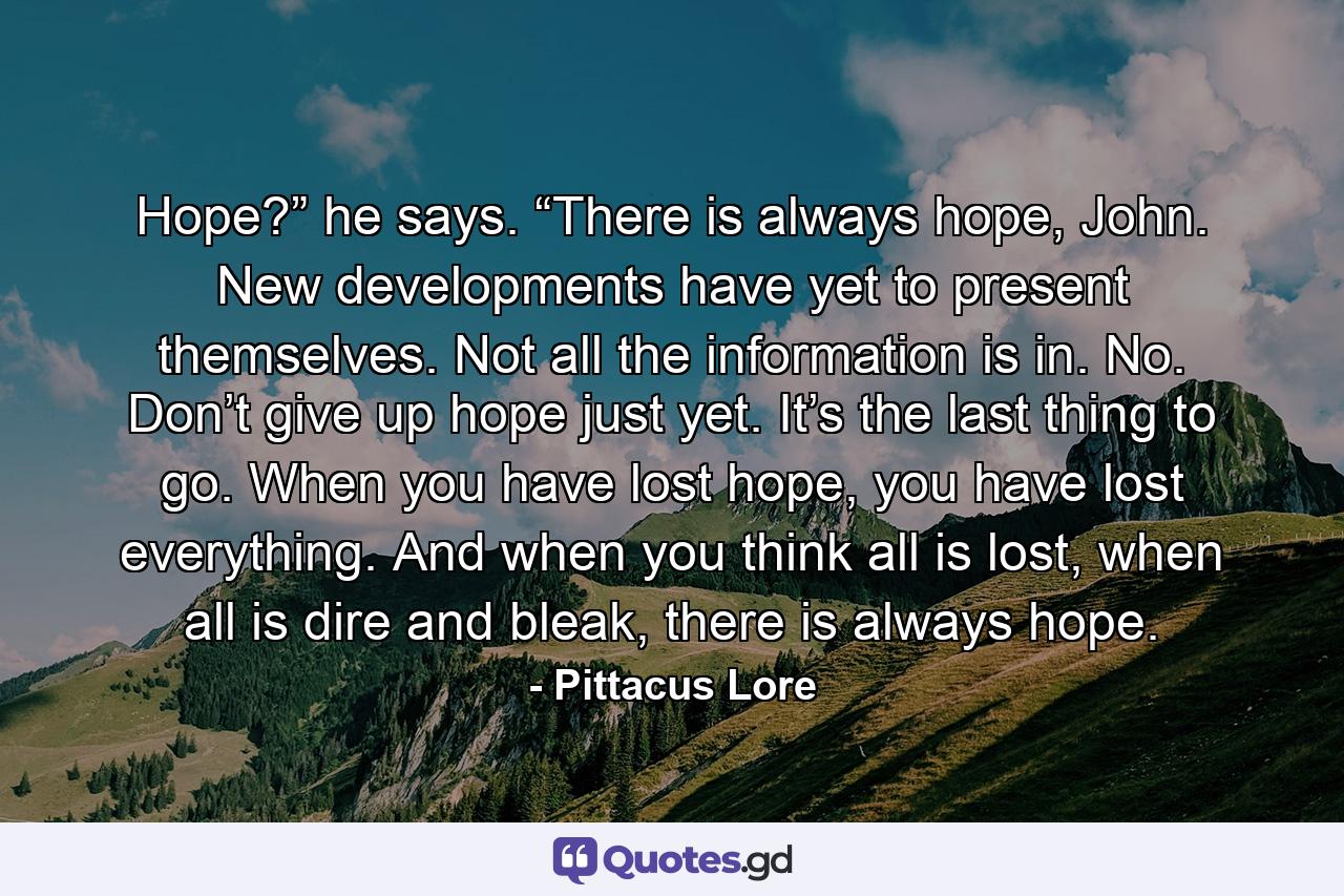 Hope?” he says. “There is always hope, John. New developments have yet to present themselves. Not all the information is in. No. Don’t give up hope just yet. It’s the last thing to go. When you have lost hope, you have lost everything. And when you think all is lost, when all is dire and bleak, there is always hope. - Quote by Pittacus Lore