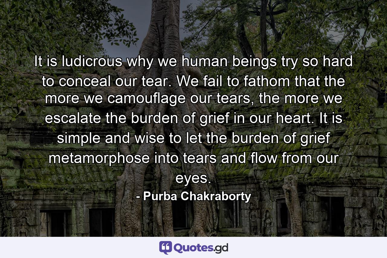 It is ludicrous why we human beings try so hard to conceal our tear. We fail to fathom that the more we camouflage our tears, the more we escalate the burden of grief in our heart. It is simple and wise to let the burden of grief metamorphose into tears and flow from our eyes. - Quote by Purba Chakraborty