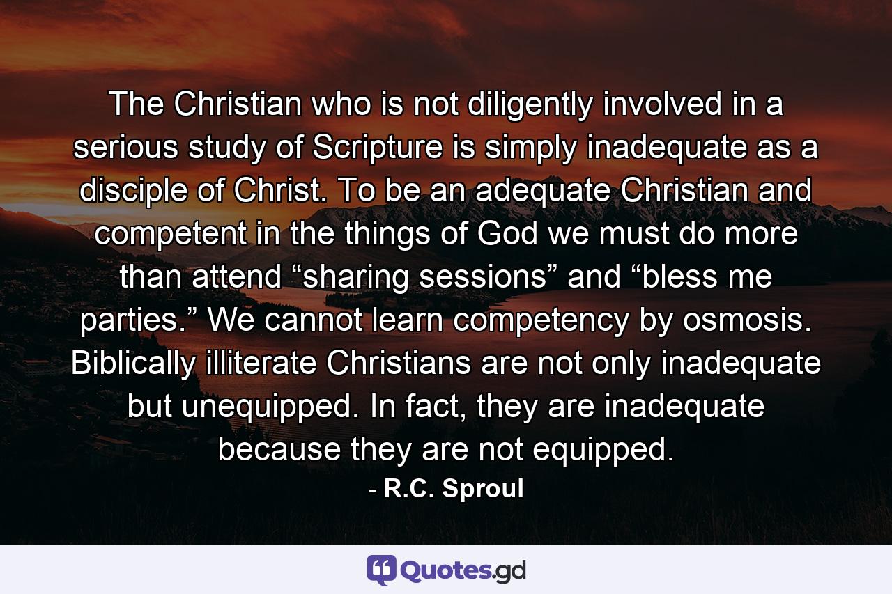 The Christian who is not diligently involved in a serious study of Scripture is simply inadequate as a disciple of Christ. To be an adequate Christian and competent in the things of God we must do more than attend “sharing sessions” and “bless me parties.” We cannot learn competency by osmosis. Biblically illiterate Christians are not only inadequate but unequipped. In fact, they are inadequate because they are not equipped. - Quote by R.C. Sproul