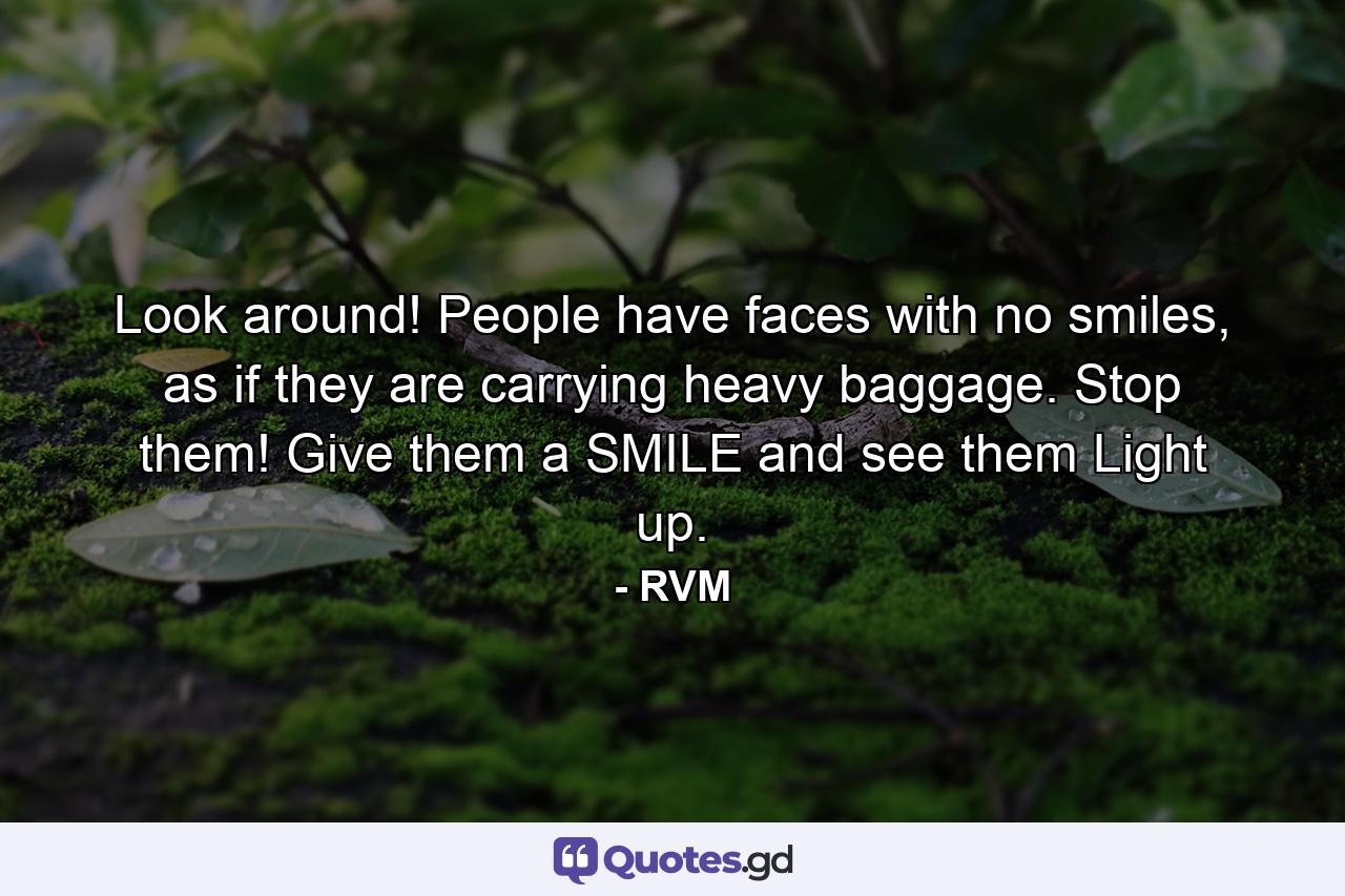 Look around! People have faces with no smiles, as if they are carrying heavy baggage. Stop them! Give them a SMILE and see them Light up. - Quote by RVM