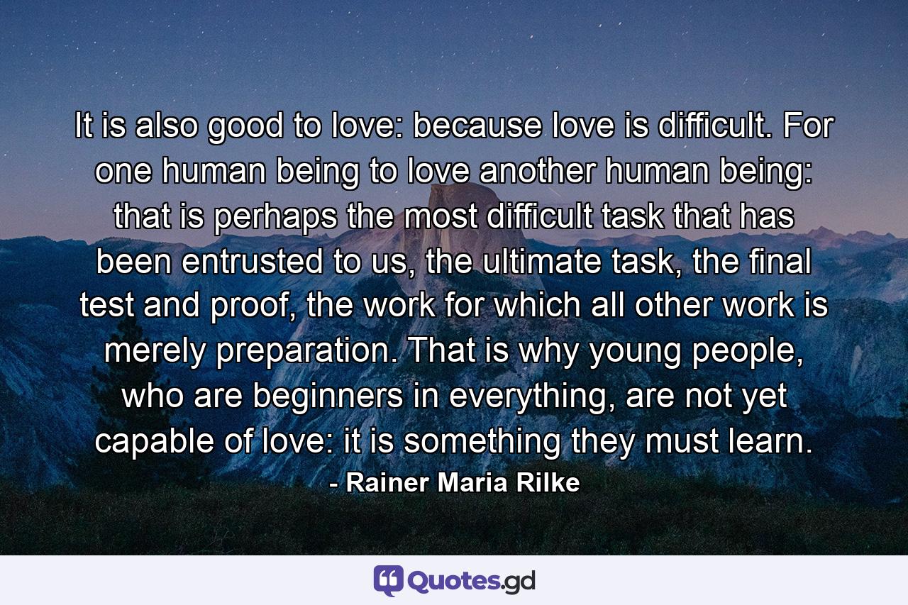 It is also good to love: because love is difficult. For one human being to love another human being: that is perhaps the most difficult task that has been entrusted to us, the ultimate task, the final test and proof, the work for which all other work is merely preparation. That is why young people, who are beginners in everything, are not yet capable of love: it is something they must learn. - Quote by Rainer Maria Rilke