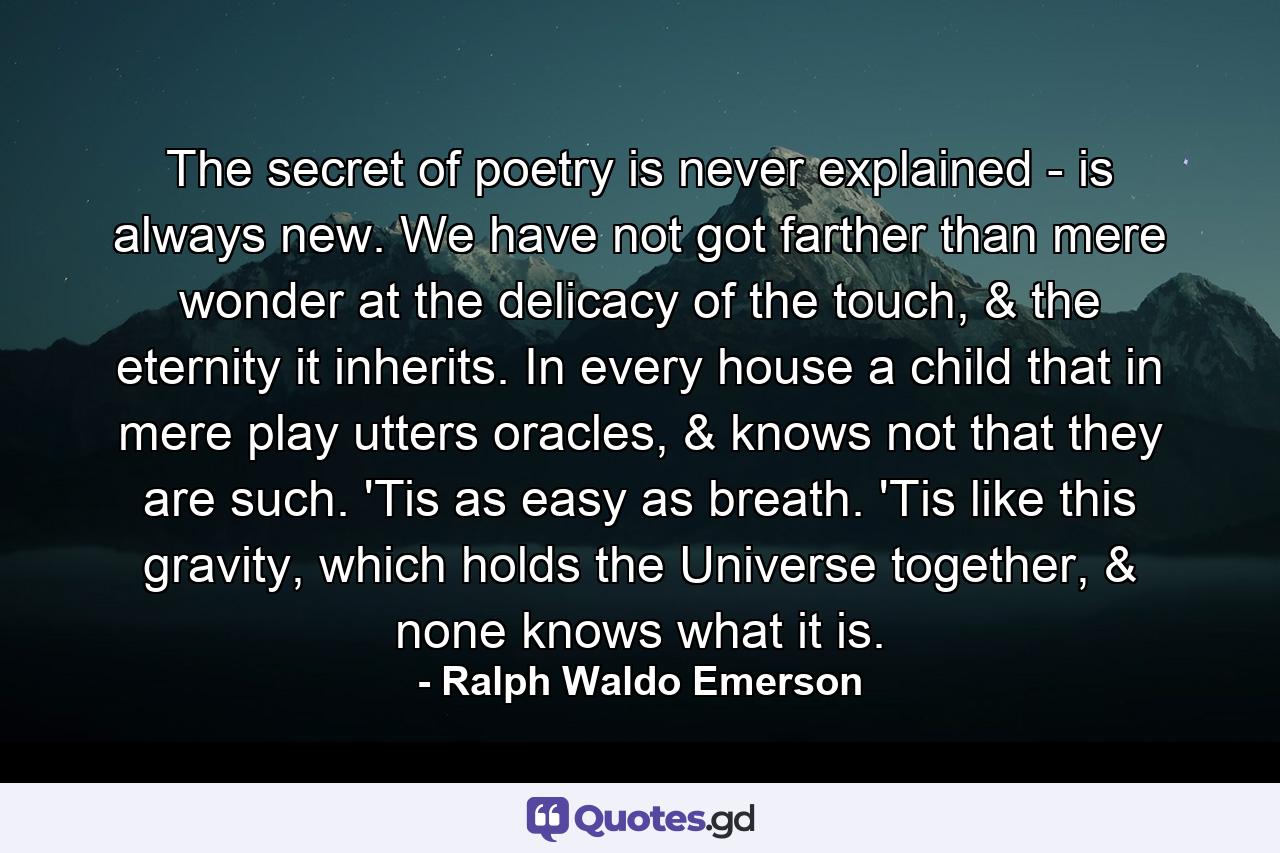 The secret of poetry is never explained - is always new. We have not got farther than mere wonder at the delicacy of the touch, & the eternity it inherits. In every house a child that in mere play utters oracles, & knows not that they are such. 'Tis as easy as breath. 'Tis like this gravity, which holds the Universe together, & none knows what it is. - Quote by Ralph Waldo Emerson