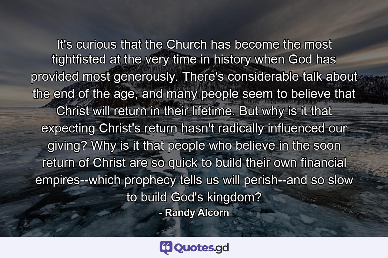 It's curious that the Church has become the most tightfisted at the very time in history when God has provided most generously. There's considerable talk about the end of the age, and many people seem to believe that Christ will return in their lifetime. But why is it that expecting Christ's return hasn't radically influenced our giving? Why is it that people who believe in the soon return of Christ are so quick to build their own financial empires--which prophecy tells us will perish--and so slow to build God's kingdom? - Quote by Randy Alcorn