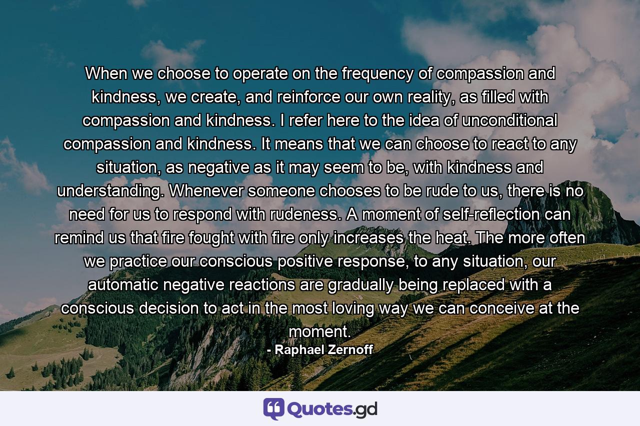 When we choose to operate on the frequency of compassion and kindness, we create, and reinforce our own reality, as filled with compassion and kindness. I refer here to the idea of unconditional compassion and kindness. It means that we can choose to react to any situation, as negative as it may seem to be, with kindness and understanding. Whenever someone chooses to be rude to us, there is no need for us to respond with rudeness. A moment of self-reflection can remind us that fire fought with fire only increases the heat. The more often we practice our conscious positive response, to any situation, our automatic negative reactions are gradually being replaced with a conscious decision to act in the most loving way we can conceive at the moment. - Quote by Raphael Zernoff