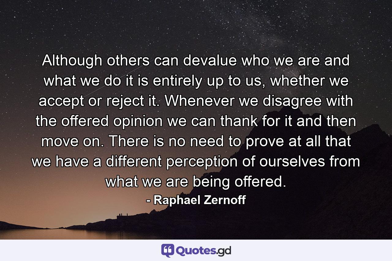 Although others can devalue who we are and what we do it is entirely up to us, whether we accept or reject it. Whenever we disagree with the offered opinion we can thank for it and then move on. There is no need to prove at all that we have a different perception of ourselves from what we are being offered. - Quote by Raphael Zernoff